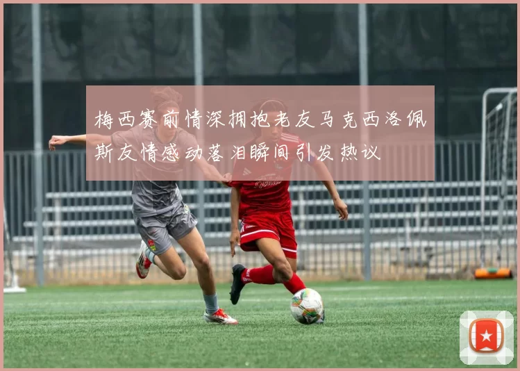 梅西赛前情深拥抱老友马克西洛佩斯友情感动落泪瞬间引发热议