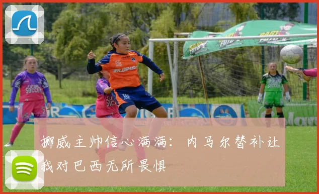 挪威主帅信心满满：内马尔替补让我对巴西无所畏惧