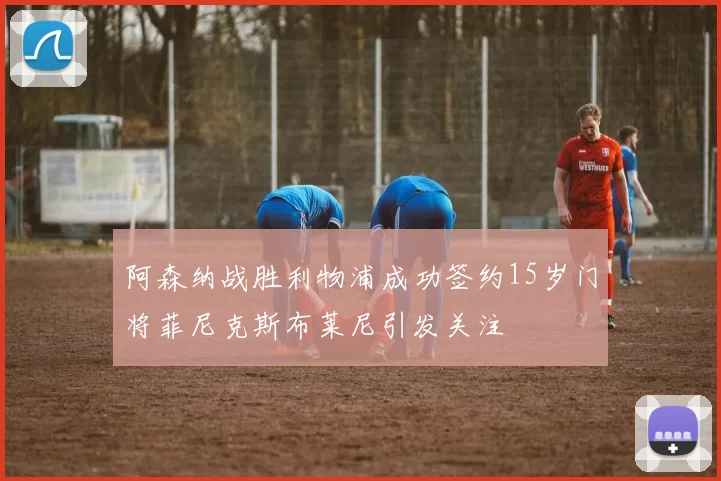 阿森纳战胜利物浦成功签约15岁门将菲尼克斯布莱尼引发关注