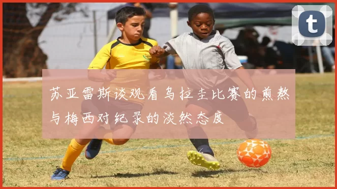 苏亚雷斯谈观看乌拉圭比赛的煎熬与梅西对纪录的淡然态度