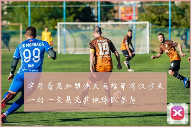 字母哥若加盟热火或绿军将仅涉及一对一交易无其他球队参与